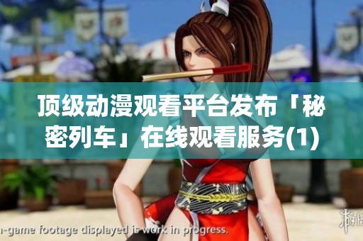 顶级动漫观看平台发布「秘密列车」在线观看服务(1)