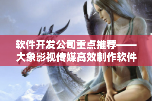 软件开发公司重点推荐——大象影视传媒高效制作软件动画视频