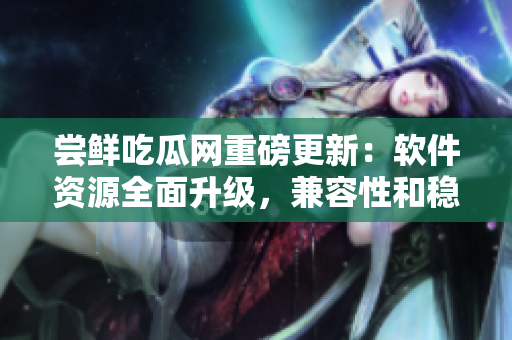 尝鲜吃瓜网重磅更新：软件资源全面升级，兼容性和稳定性大幅提升！