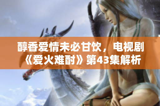 醇香爱情未必甘饮，电视剧《爱火难酎》第43集解析