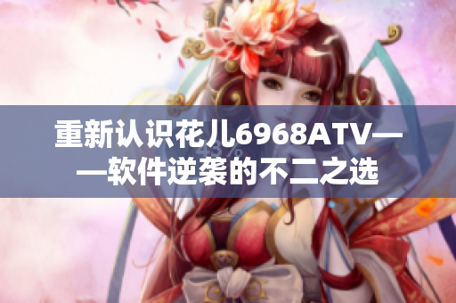重新认识花儿6968ATV——软件逆袭的不二之选