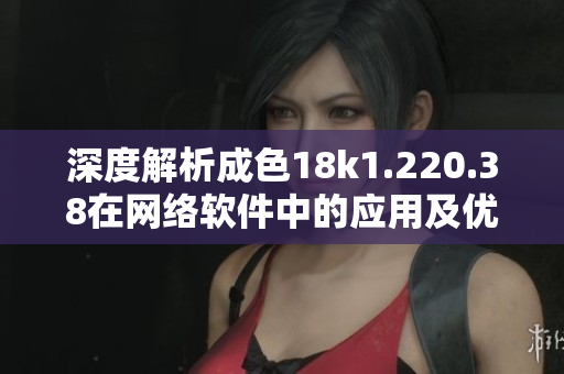 深度解析成色18k1.220.38在网络软件中的应用及优劣分析