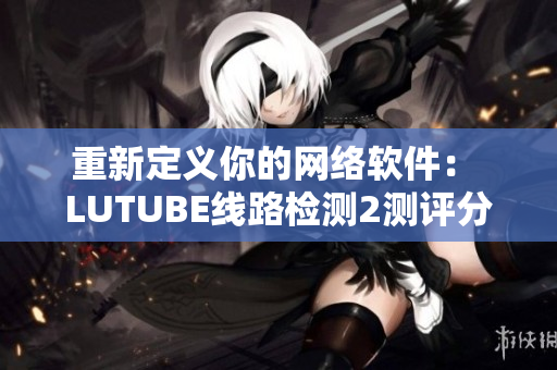 重新定义你的网络软件： LUTUBE线路检测2测评分析技巧解析