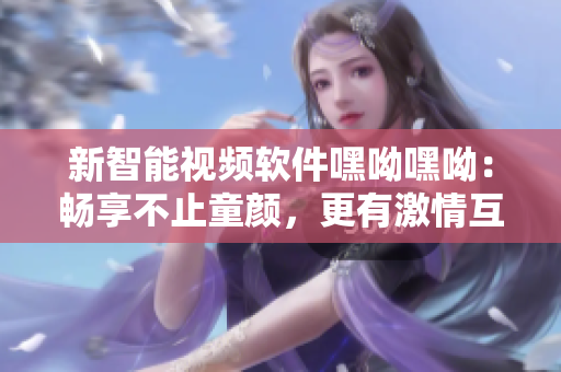 新智能视频软件嘿呦嘿呦：畅享不止童颜，更有激情互动体验
