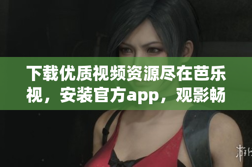 下载优质视频资源尽在芭乐视，安装官方app，观影畅快体验空前