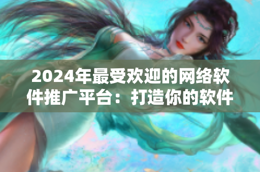 2024年最受欢迎的网络软件推广平台：打造你的软件品牌