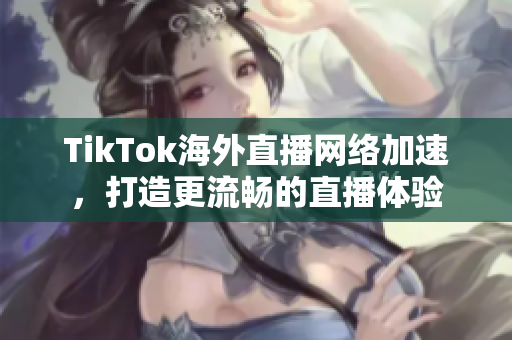 TikTok海外直播网络加速，打造更流畅的直播体验