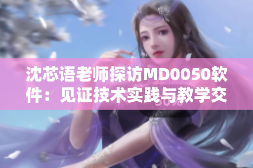 沈芯语老师探访MD0050软件：见证技术实践与教学交流