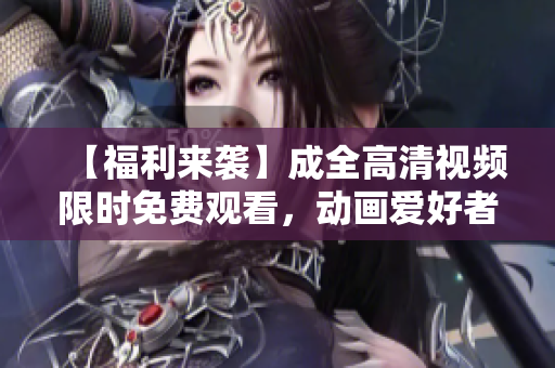 【福利来袭】成全高清视频限时免费观看，动画爱好者必备！