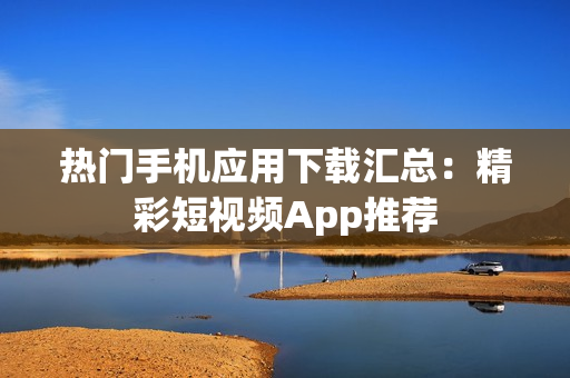 热门手机应用下载汇总：精彩短视频App推荐