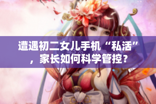 遭遇初二女儿手机“私活”，家长如何科学管控？