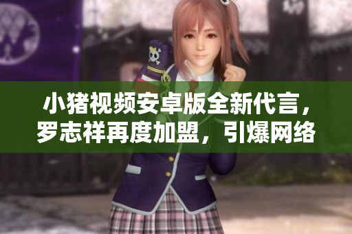 小猪视频安卓版全新代言，罗志祥再度加盟，引爆网络热点