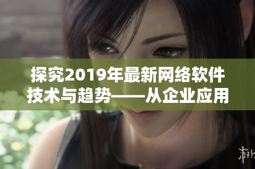 探究2019年最新网络软件技术与趋势——从企业应用到消费领域的全面分析