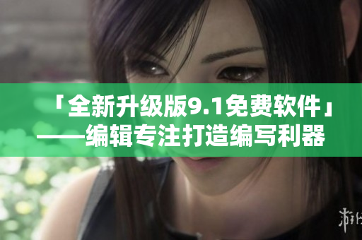 「全新升级版9.1免费软件」——编辑专注打造编写利器