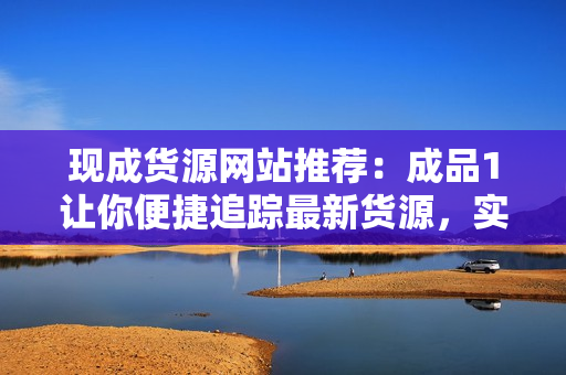 现成货源网站推荐：成品1让你便捷追踪最新货源，实现零风险采购！
