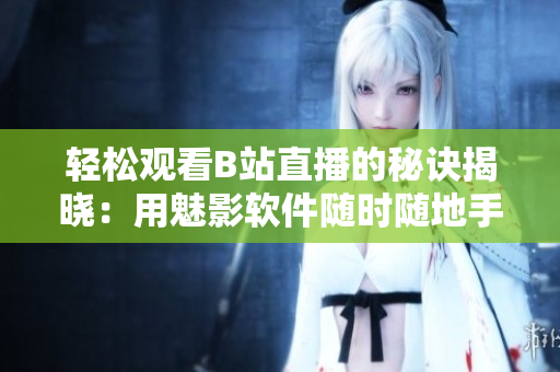 轻松观看B站直播的秘诀揭晓：用魅影软件随时随地手机直播观看