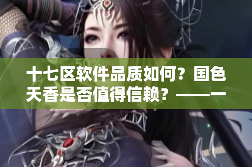 十七区软件品质如何？国色天香是否值得信赖？——一位编辑的经验分享