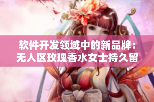 软件开发领域中的新品牌：无人区玫瑰香水女士持久留香