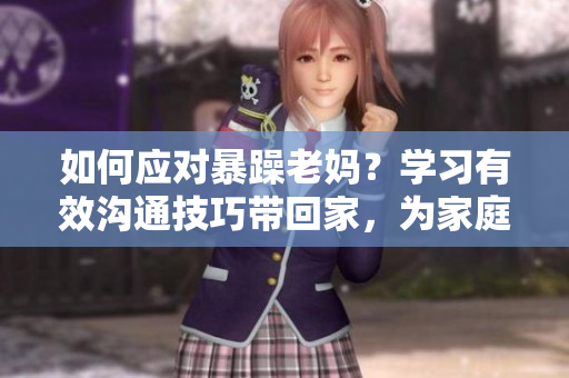 如何应对暴躁老妈？学习有效沟通技巧带回家，为家庭和谐添一份力！