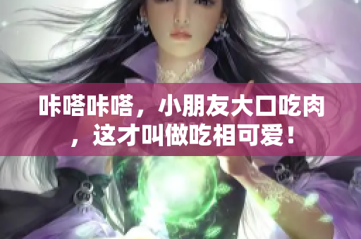 咔嗒咔嗒，小朋友大口吃肉，这才叫做吃相可爱！