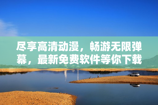 尽享高清动漫，畅游无限弹幕，最新免费软件等你下载