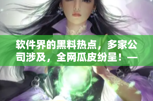 软件界的黑料热点，多家公司涉及，全网瓜皮纷呈！——软件圈曝光风波
