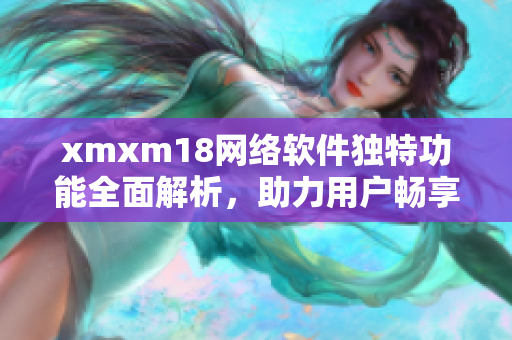 xmxm18网络软件独特功能全面解析，助力用户畅享网络世界