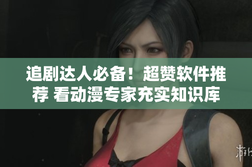 追剧达人必备！超赞软件推荐 看动漫专家充实知识库