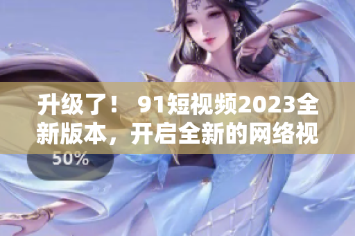 升级了！ 91短视频2023全新版本，开启全新的网络视觉体验