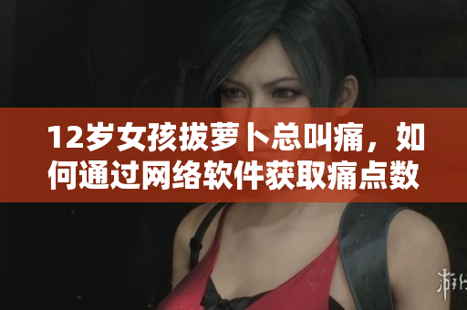 12岁女孩拔萝卜总叫痛，如何通过网络软件获取痛点数据并进行有效处理？