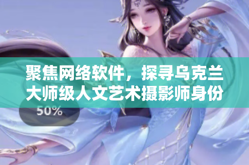 聚焦网络软件，探寻乌克兰大师级人文艺术摄影师身份