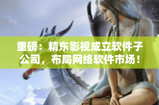重磅：精东影视成立软件子公司，布局网络软件市场！