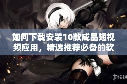 如何下载安装10款成品短视频应用，精选推荐必备的软件探索列表
