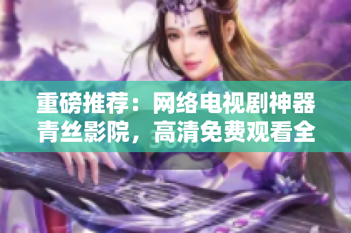 重磅推荐：网络电视剧神器青丝影院，高清免费观看全网最热门剧集！
