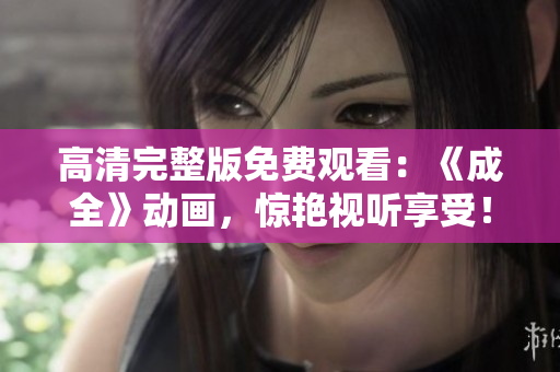 高清完整版免费观看：《成全》动画，惊艳视听享受！