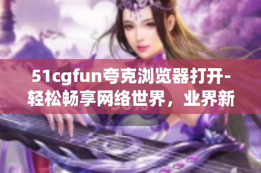 51cgfun夸克浏览器打开-轻松畅享网络世界，业界新秀夸克浏览器亮相