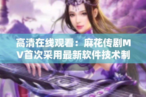 高清在线观看：麻花传剧MV首次采用最新软件技术制作