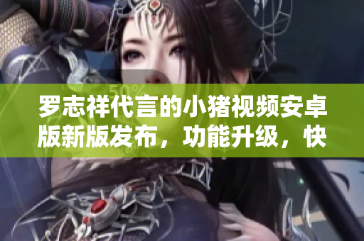 罗志祥代言的小猪视频安卓版新版发布，功能升级，快来体验!