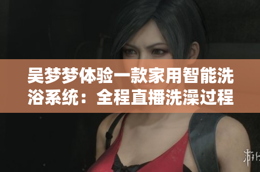 吴梦梦体验一款家用智能洗浴系统：全程直播洗澡过程