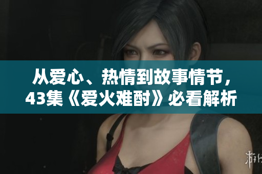从爱心、热情到故事情节，43集《爱火难酎》必看解析