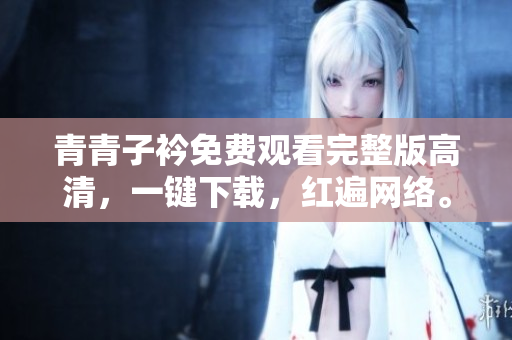 青青子衿免费观看完整版高清，一键下载，红遍网络。