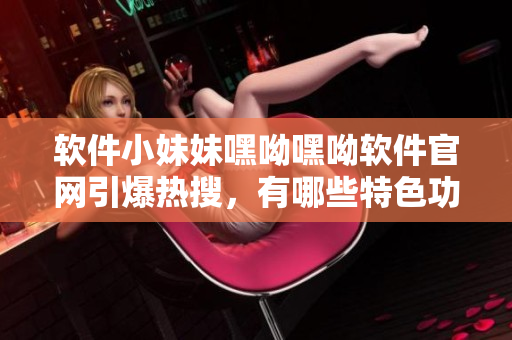 软件小妹妹嘿呦嘿呦软件官网引爆热搜，有哪些特色功能？