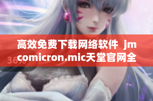 高效免费下载网络软件  jmcomicron.mic天堂官网全新体验
