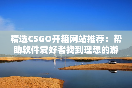 精选CSGO开箱网站推荐：帮助软件爱好者找到理想的游戏道具获取途径