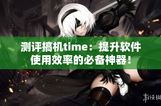 测评搞机time：提升软件使用效率的必备神器！