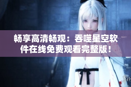 畅享高清畅观：吞噬星空软件在线免费观看完整版！