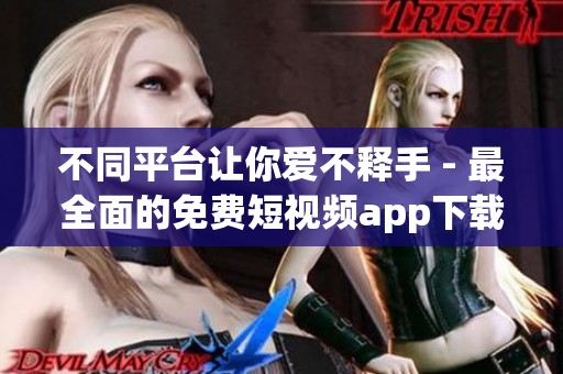 不同平台让你爱不释手 - 最全面的免费短视频app下载汇总