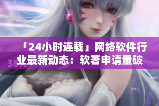「24小时连载」网络软件行业最新动态：软著申请量破纪录！