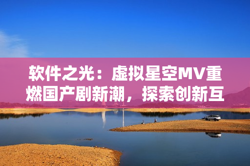 软件之光：虚拟星空MV重燃国产剧新潮，探索创新互联网时代特色