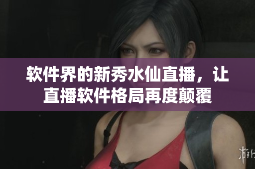 软件界的新秀水仙直播，让直播软件格局再度颠覆